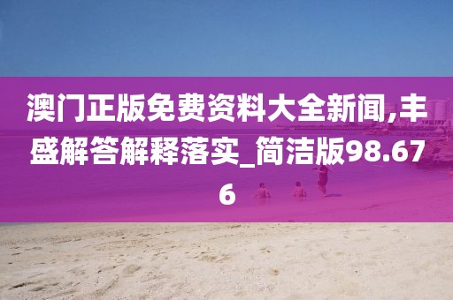澳门正版免费资料大全新闻,丰盛解答解释落实_简洁版98.676