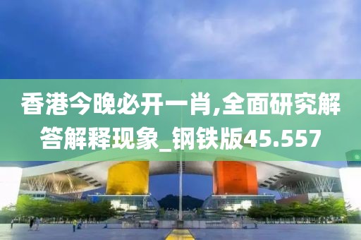 香港今晚必开一肖,全面研究解答解释现象_钢铁版45.557
