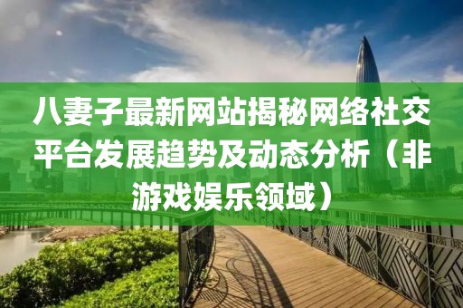 八妻子最新网站揭秘网络社交平台发展趋势及动态分析（非游戏娱乐领域）