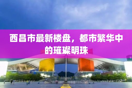 西昌市最新楼盘，都市繁华中的璀璨明珠
