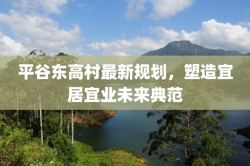 平谷东高村最新规划，塑造宜居宜业未来典范