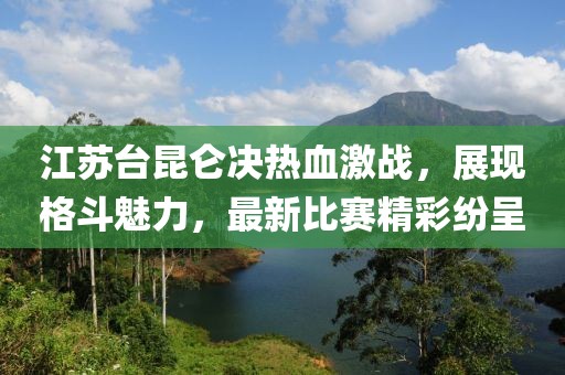 江苏台昆仑决热血激战，展现格斗魅力，最新比赛精彩纷呈