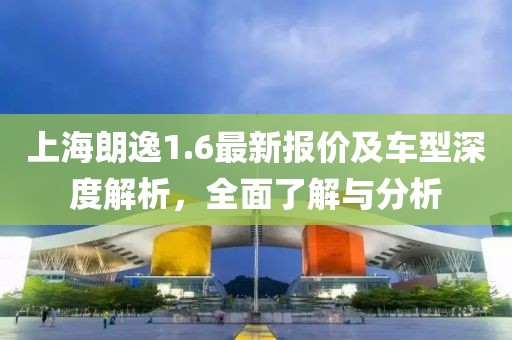 上海朗逸1.6最新报价及车型深度解析，全面了解与分析