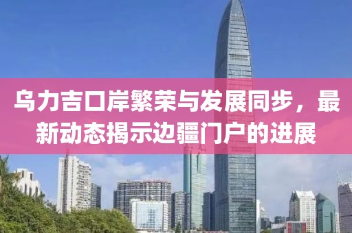 乌力吉口岸繁荣与发展同步，最新动态揭示边疆门户的进展