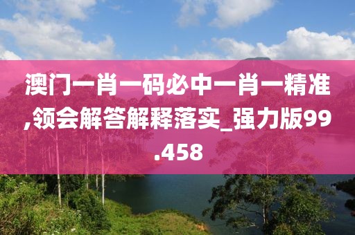 澳门一肖一码必中一肖一精准,领会解答解释落实_强力版99.458