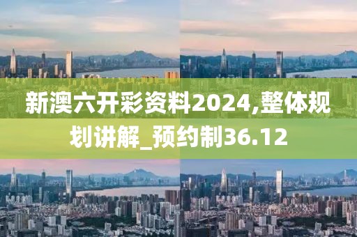 新澳六开彩资料2024,整体规划讲解_预约制36.12