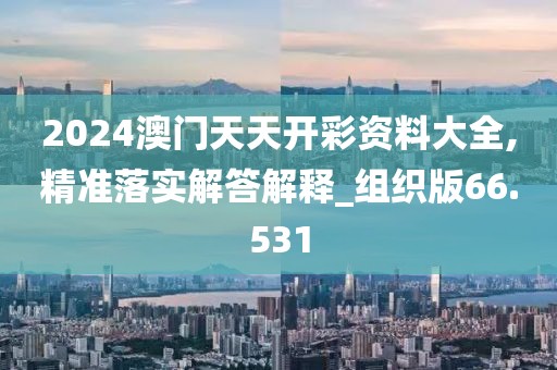 2024澳门天天开彩资料大全,精准落实解答解释_组织版66.531