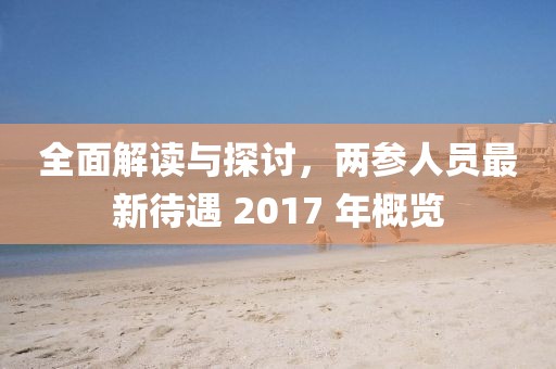 全面解读与探讨，两参人员最新待遇 2017 年概览