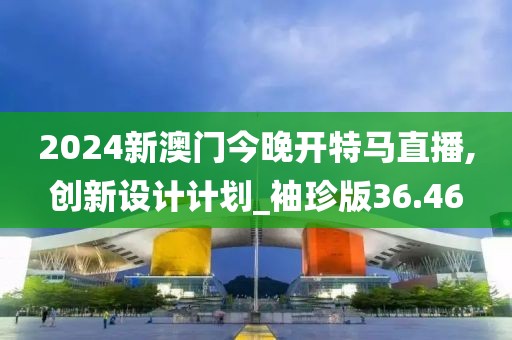 2024新澳门今晚开特马直播,创新设计计划_袖珍版36.46