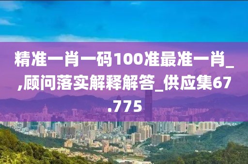 精准一肖一码100准最准一肖_,顾问落实解释解答_供应集67.775