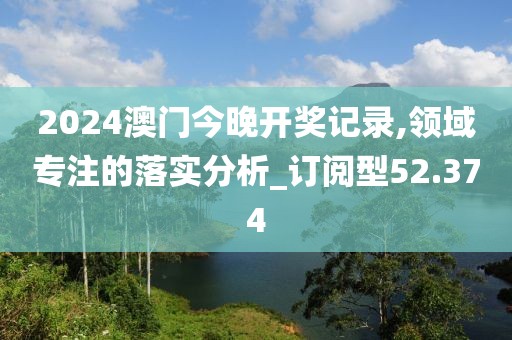 2024澳门今晚开奖记录,领域专注的落实分析_订阅型52.374