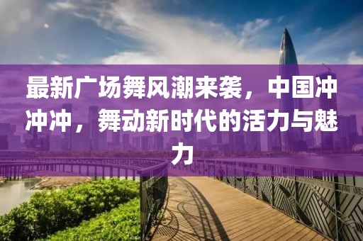 最新广场舞风潮来袭，中国冲冲冲，舞动新时代的活力与魅力