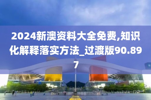 2024新澳资料大全免费,知识化解释落实方法_过渡版90.897