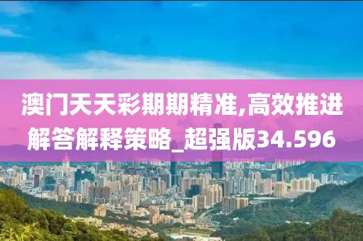 澳门天天彩期期精准,高效推进解答解释策略_超强版34.596