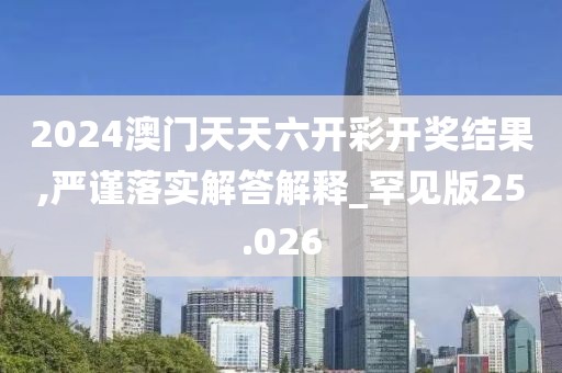 2024澳门天天六开彩开奖结果,严谨落实解答解释_罕见版25.026