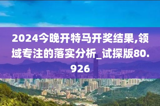 2024今晚开特马开奖结果,领域专注的落实分析_试探版80.926