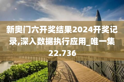新奥门六开奖结果2024开奖记录,深入数据执行应用_唯一集22.736