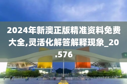 2024年新澳正版精准资料免费大全,灵活化解答解释现象_20.576