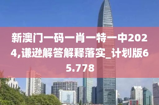 新澳门一码一肖一特一中2024,谦逊解答解释落实_计划版65.778
