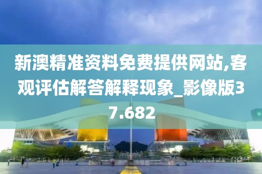 新澳精准资料免费提供网站,客观评估解答解释现象_影像版37.682