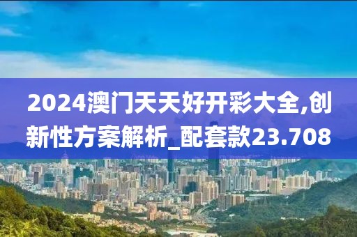2024澳门天天好开彩大全,创新性方案解析_配套款23.708