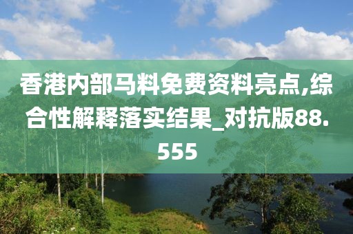 香港内部马料免费资料亮点,综合性解释落实结果_对抗版88.555