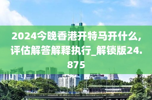 2024今晚香港开特马开什么,评估解答解释执行_解锁版24.875
