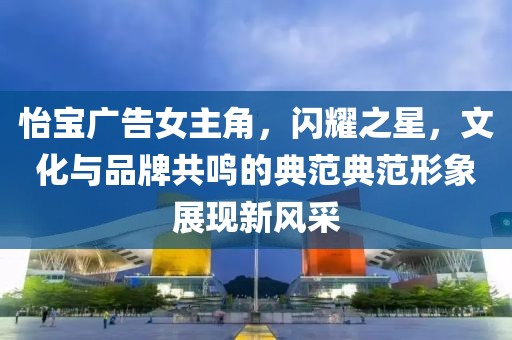 怡宝广告女主角，闪耀之星，文化与品牌共鸣的典范典范形象展现新风采