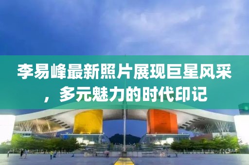 李易峰最新照片展现巨星风采，多元魅力的时代印记