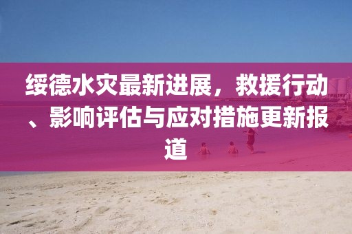 绥德水灾最新进展，救援行动、影响评估与应对措施更新报道
