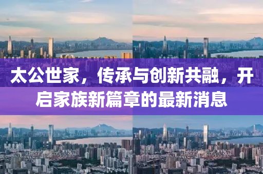 太公世家，传承与创新共融，开启家族新篇章的最新消息