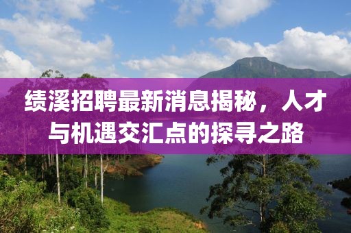 绩溪招聘最新消息揭秘，人才与机遇交汇点的探寻之路