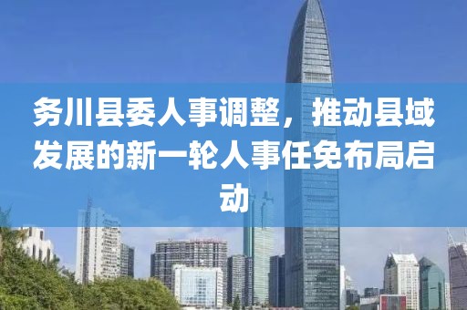 务川县委人事调整，推动县域发展的新一轮人事任免布局启动