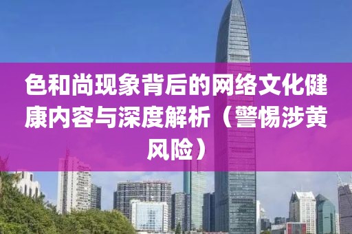 色和尚现象背后的网络文化健康内容与深度解析（警惕涉黄风险）