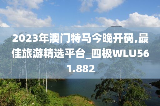 2023年澳门特马今晚开码,最佳旅游精选平台_四极WLU561.882