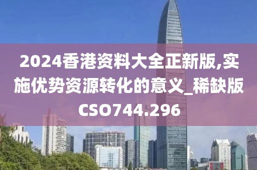 2024香港资料大全正新版,实施优势资源转化的意义_稀缺版CSO744.296
