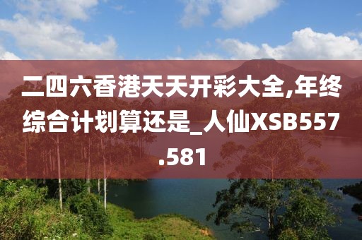 二四六香港天天开彩大全,年终综合计划算还是_人仙XSB557.581