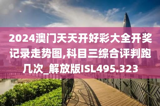 2024澳门天天开好彩大全开奖记录走势图,科目三综合评判跑几次_解放版ISL495.323