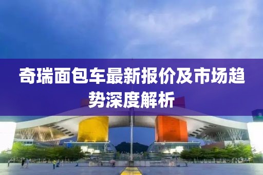 奇瑞面包车最新报价及市场趋势深度解析
