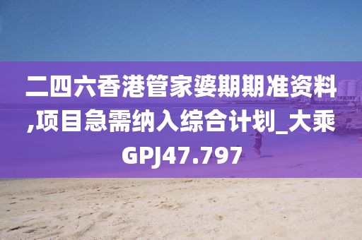 二四六香港管家婆期期准资料,项目急需纳入综合计划_大乘GPJ47.797