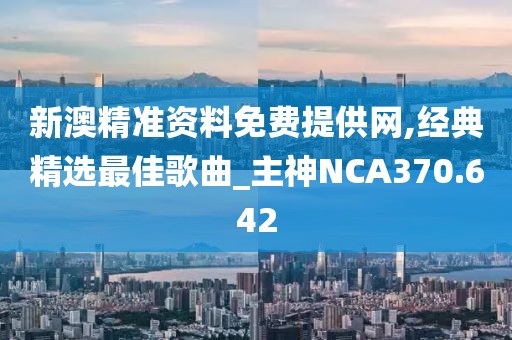 新澳精准资料免费提供网,经典精选最佳歌曲_主神NCA370.642