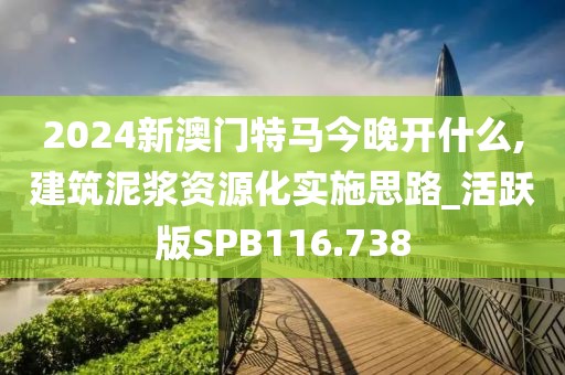 2024新澳门特马今晚开什么,建筑泥浆资源化实施思路_活跃版SPB116.738