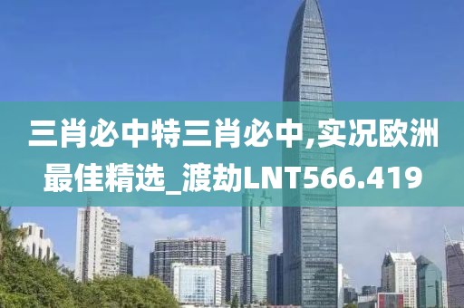 三肖必中特三肖必中,实况欧洲最佳精选_渡劫LNT566.419