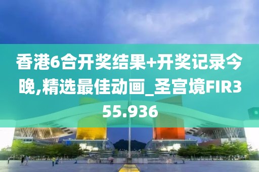 香港6合开奖结果+开奖记录今晚,精选最佳动画_圣宫境FIR355.936