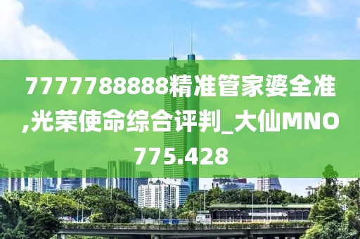 7777788888精准管家婆全准,光荣使命综合评判_大仙MNO775.428