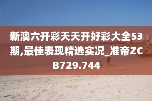 新澳六开彩天天开好彩大全53期,最佳表现精选实况_准帝ZCB729.744