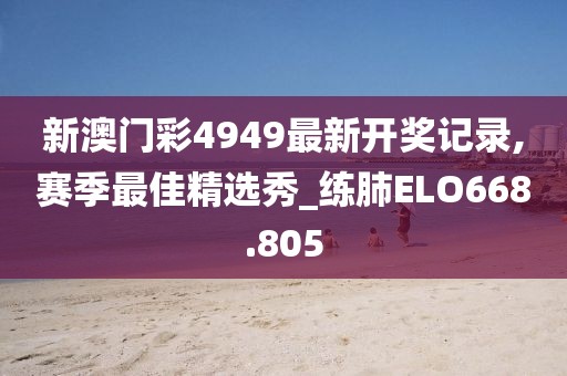 新澳门彩4949最新开奖记录,赛季最佳精选秀_练肺ELO668.805