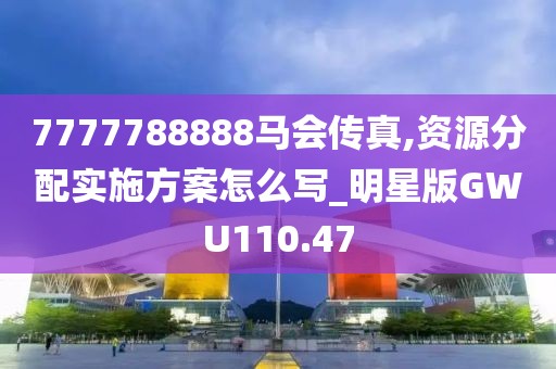 7777788888马会传真,资源分配实施方案怎么写_明星版GWU110.47