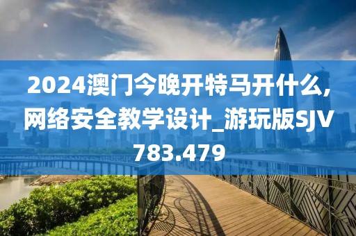 2024澳门今晚开特马开什么,网络安全教学设计_游玩版SJV783.479