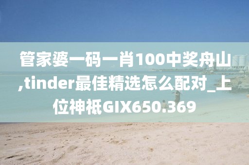 管家婆一码一肖100中奖舟山,tinder最佳精选怎么配对_上位神祗GIX650.369